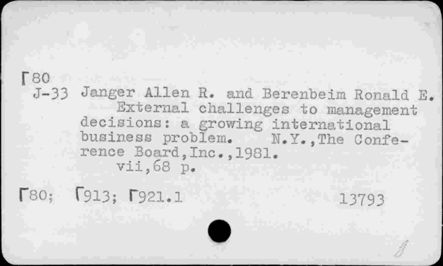 ﻿T80
J-33 Jauger Allen R. and Berenbeim Ronald E.
External challenges to management decisions: a growing international business problem. N.Y.,The Conference Board,Inc.,1981.
vii,68 p.
r80; T913; T921.1	13793